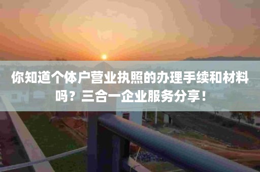你知道个体户营业执照的办理手续和材料吗？三合一企业服务分享！