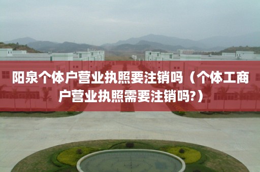 阳泉个体户营业执照要注销吗（个体工商户营业执照需要注销吗?）