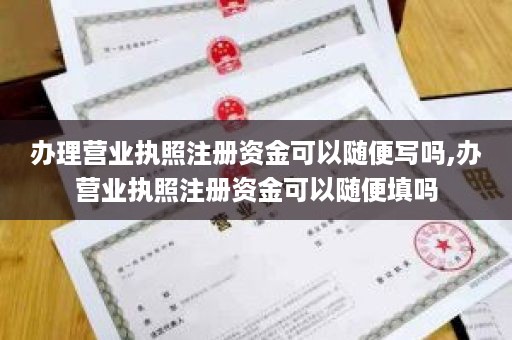 办理营业执照注册资金可以随便写吗,办营业执照注册资金可以随便填吗