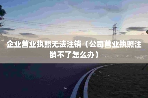 企业营业执照无法注销（公司营业执照注销不了怎么办）