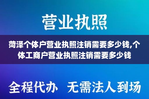 菏泽个体户营业执照注销需要多少钱,个体工商户营业执照注销需要多少钱