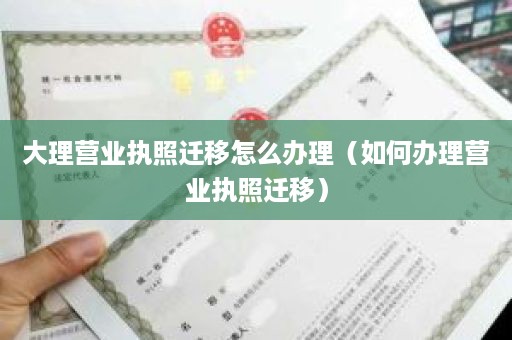 大理营业执照迁移怎么办理（如何办理营业执照迁移）