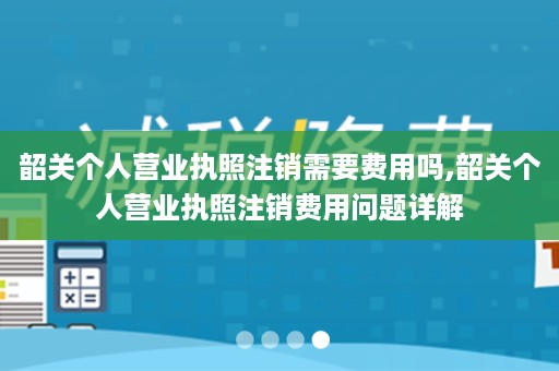 韶关个人营业执照注销需要费用吗,韶关个人营业执照注销费用问题详解