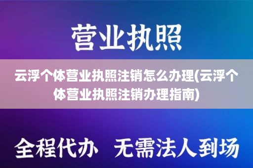 云浮个体营业执照注销怎么办理(云浮个体营业执照注销办理指南)