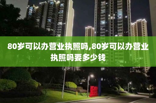 80岁可以办营业执照吗,80岁可以办营业执照吗要多少钱