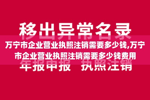 万宁市企业营业执照注销需要多少钱,万宁市企业营业执照注销需要多少钱费用