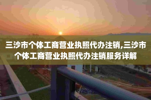 三沙市个体工商营业执照代办注销,三沙市个体工商营业执照代办注销服务详解