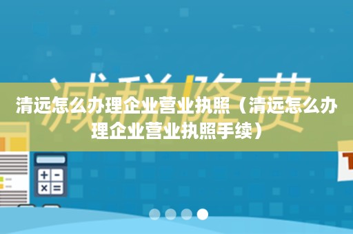 清远怎么办理企业营业执照（清远怎么办理企业营业执照手续）