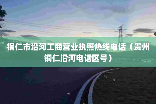 铜仁市沿河工商营业执照热线电话（贵州铜仁沿河电话区号）