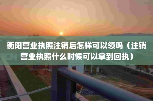 衡阳营业执照注销后怎样可以领吗（注销营业执照什么时候可以拿到回执）