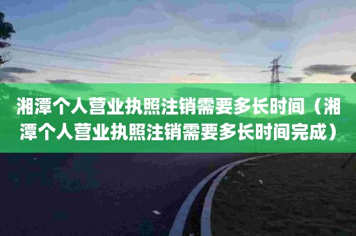 湘潭个人营业执照注销需要多长时间（湘潭个人营业执照注销需要多长时间完成）