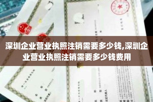 深圳企业营业执照注销需要多少钱,深圳企业营业执照注销需要多少钱费用