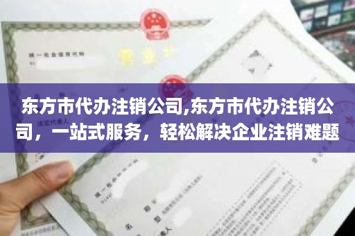 东方市代办注销公司,东方市代办注销公司，一站式服务，轻松解决企业注销难题