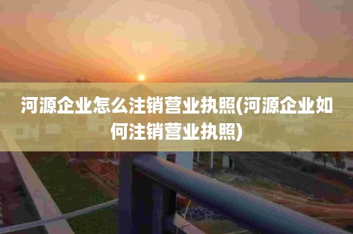 河源企业怎么注销营业执照(河源企业如何注销营业执照)