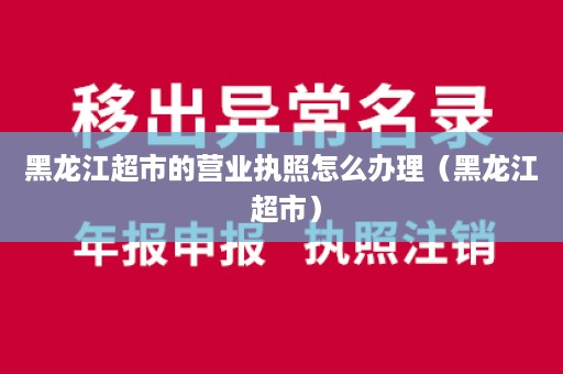 黑龙江超市的营业执照怎么办理（黑龙江 超市）