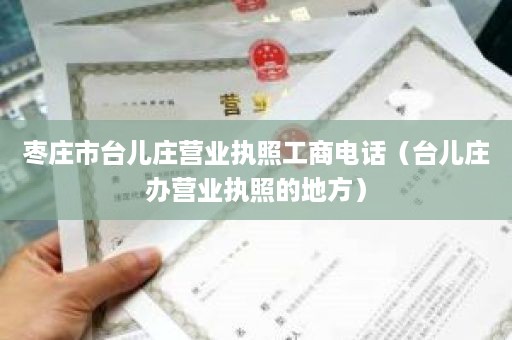 枣庄市台儿庄营业执照工商电话（台儿庄办营业执照的地方）