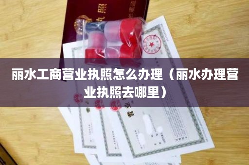 丽水工商营业执照怎么办理（丽水办理营业执照去哪里）