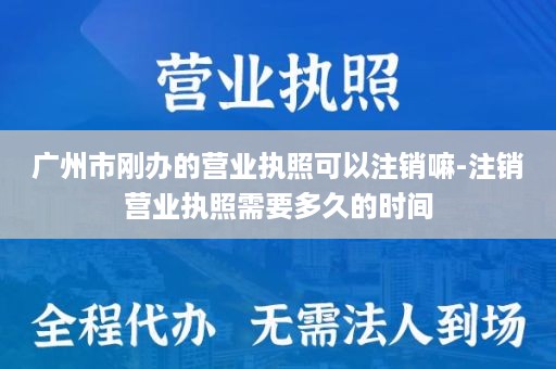 广州市刚办的营业执照可以注销嘛-注销营业执照需要多久的时间