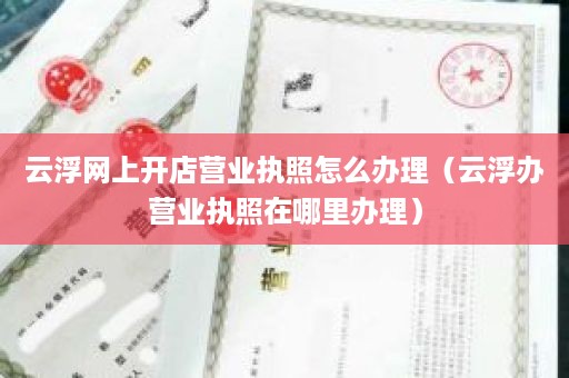 云浮网上开店营业执照怎么办理（云浮办营业执照在哪里办理）