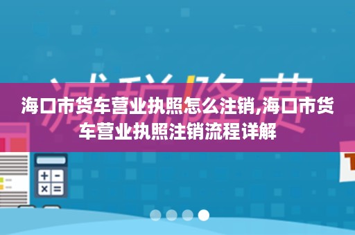 海口市货车营业执照怎么注销,海口市货车营业执照注销流程详解
