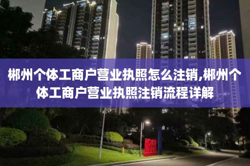 郴州个体工商户营业执照怎么注销,郴州个体工商户营业执照注销流程详解