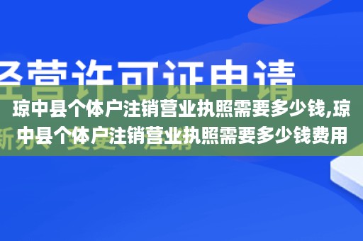 琼中县个体户注销营业执照需要多少钱,琼中县个体户注销营业执照需要多少钱费用