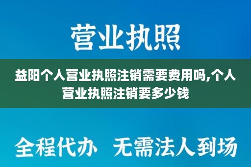 益阳个人营业执照注销需要费用吗,个人营业执照注销要多少钱