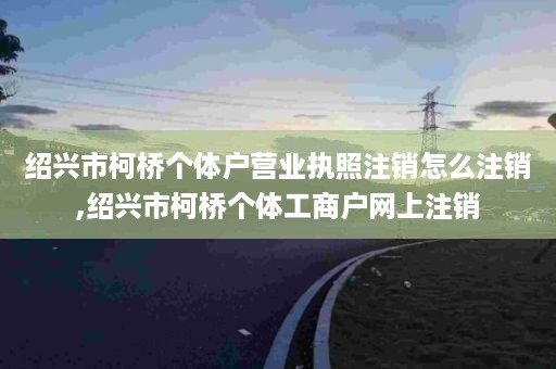 绍兴市柯桥个体户营业执照注销怎么注销,绍兴市柯桥个体工商户网上注销