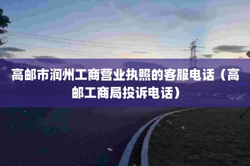 高邮市润州工商营业执照的客服电话（高邮工商局投诉电话）