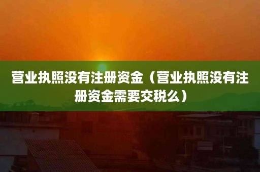营业执照没有注册资金（营业执照没有注册资金需要交税么）