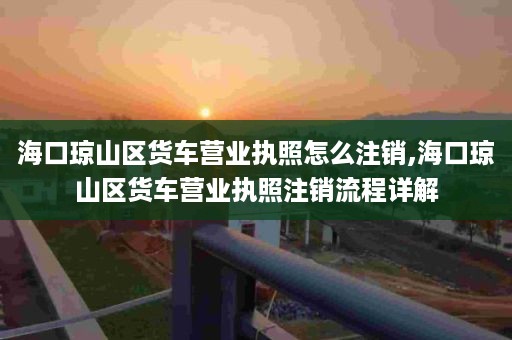 海口琼山区货车营业执照怎么注销,海口琼山区货车营业执照注销流程详解