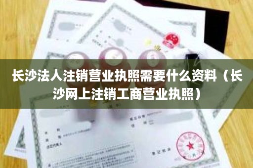长沙法人注销营业执照需要什么资料（长沙网上注销工商营业执照）