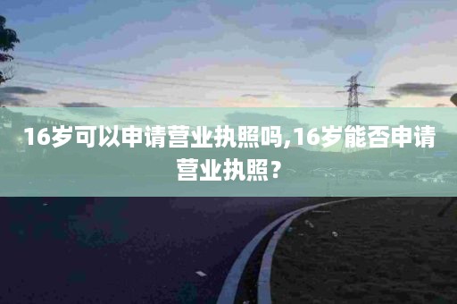 16岁可以申请营业执照吗,16岁能否申请营业执照？