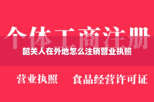 韶关人在外地怎么注销营业执照