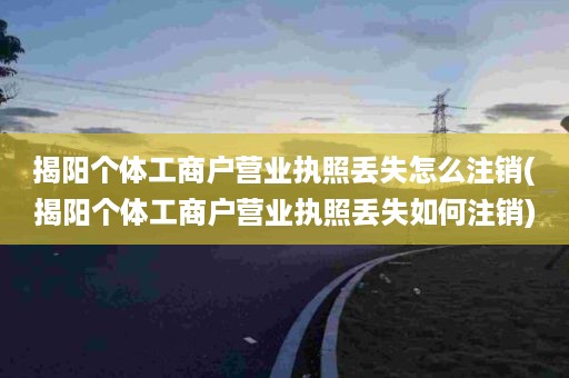 揭阳个体工商户营业执照丢失怎么注销(揭阳个体工商户营业执照丢失如何注销)