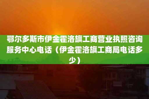 鄂尔多斯市伊金霍洛旗工商营业执照咨询服务中心电话（伊金霍洛旗工商局电话多少）