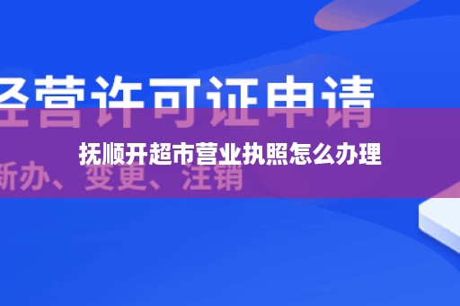 抚顺开超市营业执照怎么办理