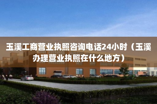 玉溪工商营业执照咨询电话24小时（玉溪办理营业执照在什么地方）