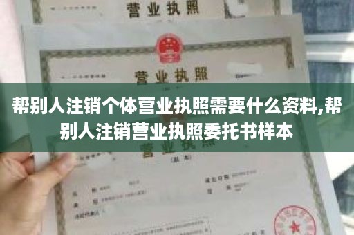 帮别人注销个体营业执照需要什么资料,帮别人注销营业执照委托书样本