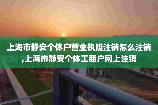 上海市静安个体户营业执照注销怎么注销,上海市静安个体工商户网上注销