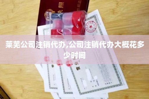 莱芜公司注销代办,公司注销代办大概花多少时间