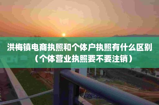 洪梅镇电商执照和个体户执照有什么区别（个体营业执照要不要注销）