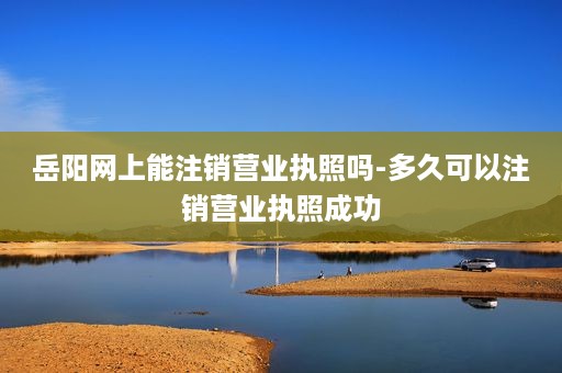 岳阳网上能注销营业执照吗-多久可以注销营业执照成功