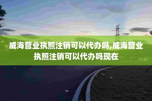 威海营业执照注销可以代办吗,威海营业执照注销可以代办吗现在