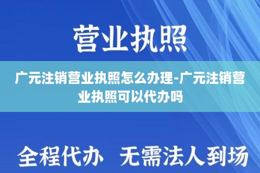 广元注销营业执照怎么办理-广元注销营业执照可以代办吗