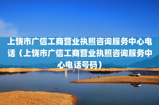 上饶市广信工商营业执照咨询服务中心电话（上饶市广信工商营业执照咨询服务中心电话号码）