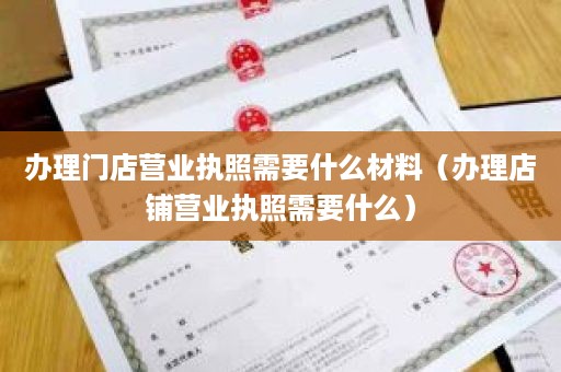 办理门店营业执照需要什么材料（办理店铺营业执照需要什么）