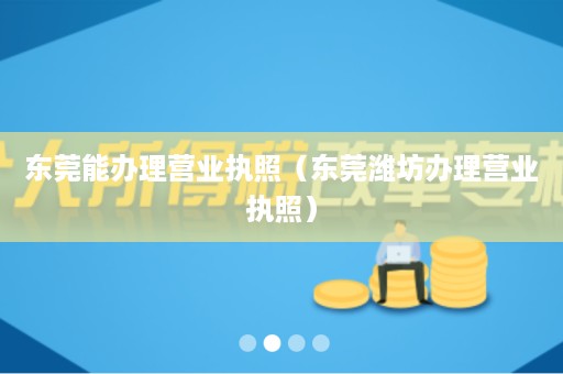 东莞能办理营业执照（东莞潍坊办理营业执照）