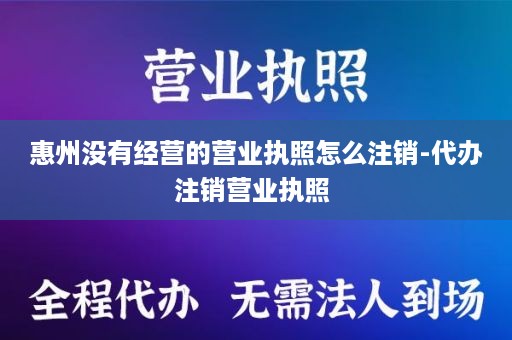 惠州没有经营的营业执照怎么注销-代办注销营业执照 