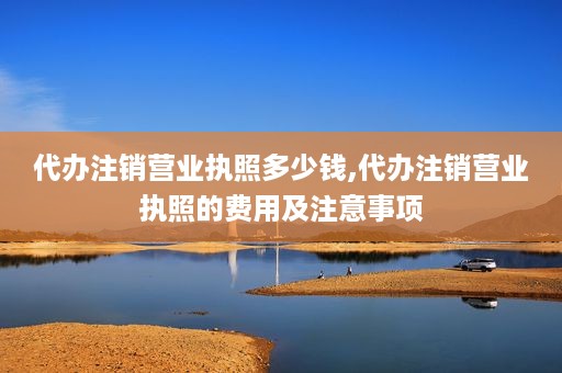 代办注销营业执照多少钱,代办注销营业执照的费用及注意事项